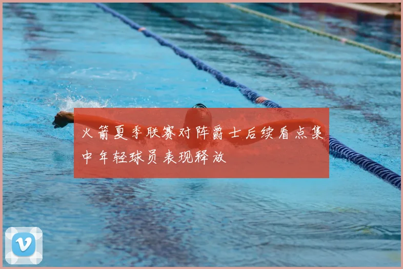火箭夏季联赛对阵爵士后续看点集中年轻球员表现释放