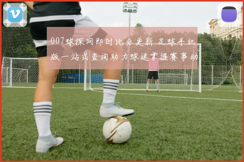 007球探网即时比分更新 足球手机版一站式查询助力球迷掌握赛事动态
