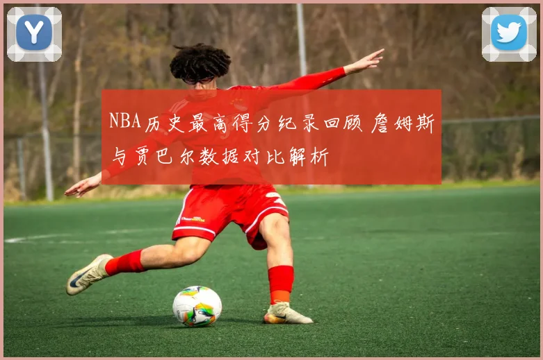 NBA历史最高得分纪录回顾 詹姆斯与贾巴尔数据对比解析