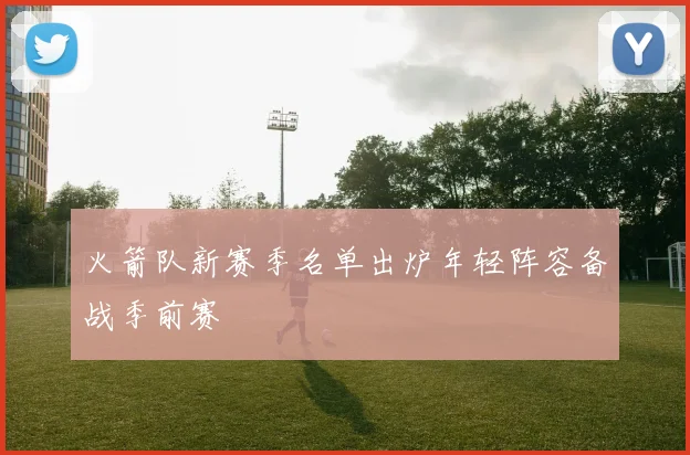 火箭队新赛季名单出炉年轻阵容备战季前赛