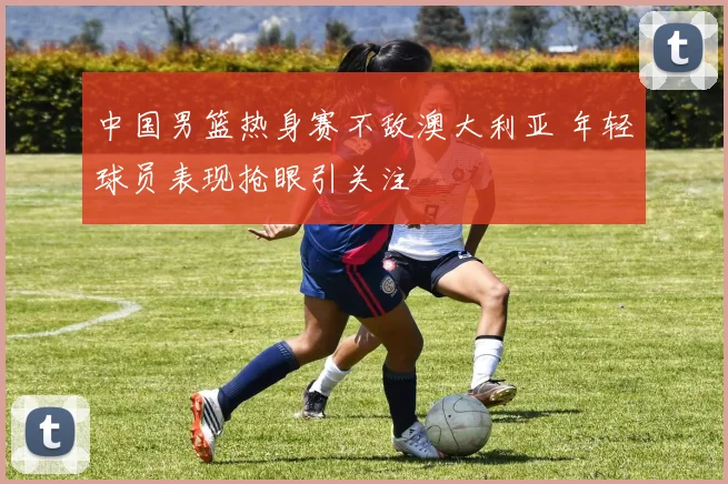 中国男篮热身赛不敌澳大利亚 年轻球员表现抢眼引关注