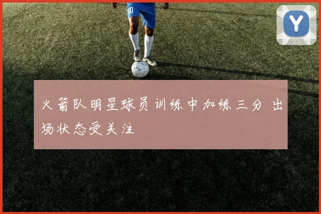 火箭队明星球员训练中加练三分 出场状态受关注