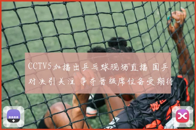 CCTV5加播出乒乓球现场直播 国乒对决引关注 争夺晋级席位备受期待