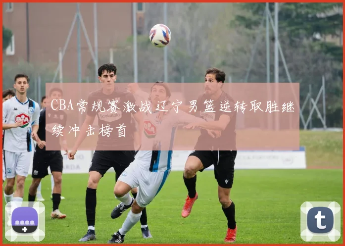 CBA常规赛激战辽宁男篮逆转取胜继续冲击榜首