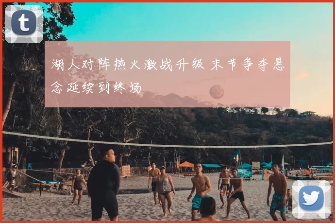 湖人对阵热火激战升级 末节争夺悬念延续到终场