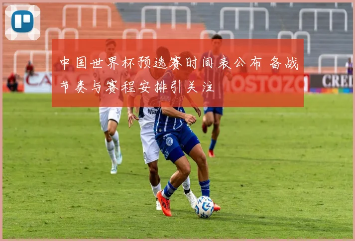 中国世界杯预选赛时间表公布 备战节奏与赛程安排引关注