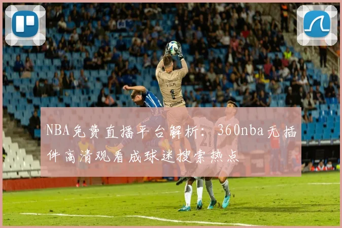 NBA免费直播平台解析：360nba无插件高清观看成球迷搜索热点