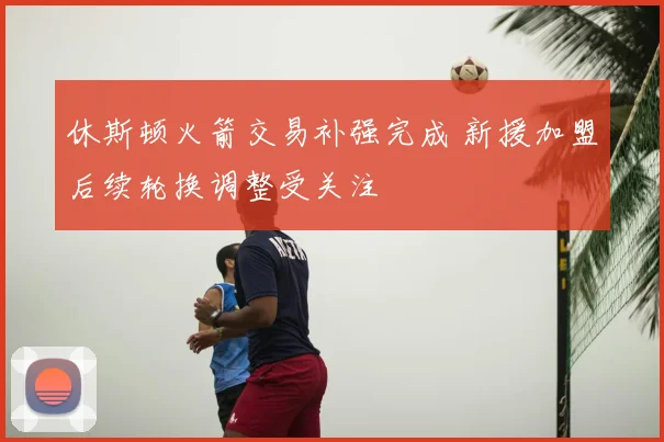 休斯顿火箭交易补强完成 新援加盟后续轮换调整受关注