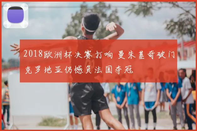 2018欧洲杯决赛打响 曼朱基奇破门克罗地亚仍憾负法国夺冠