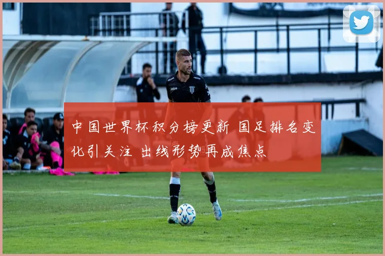 中国世界杯积分榜更新 国足排名变化引关注 出线形势再成焦点