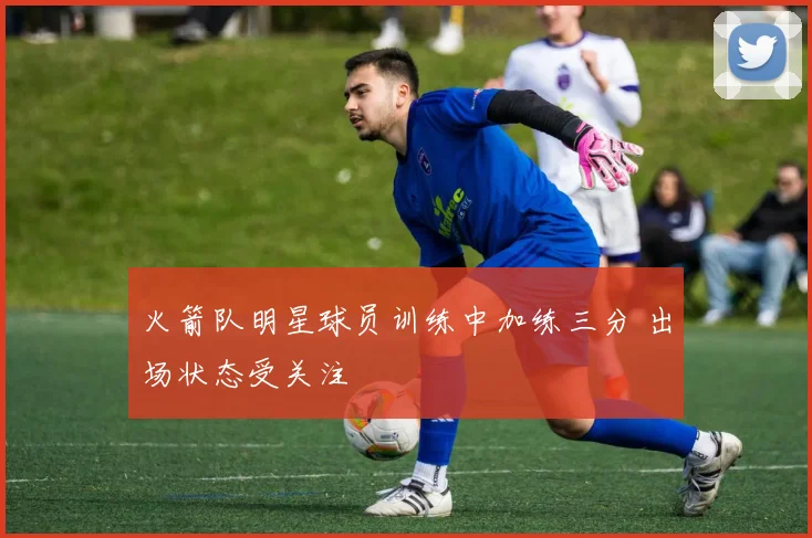 火箭队明星球员训练中加练三分 出场状态受关注