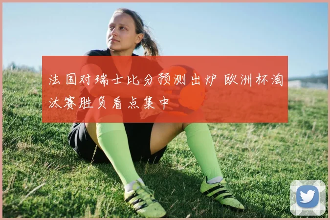 法国对瑞士比分预测出炉 欧洲杯淘汰赛胜负看点集中