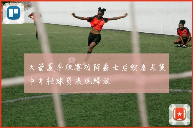 火箭夏季联赛对阵爵士后续看点集中年轻球员表现释放