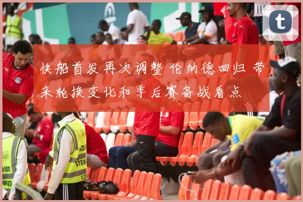 快船首发再次调整 伦纳德回归 带来轮换变化和季后赛备战看点