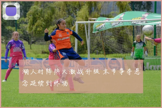 湖人对阵热火激战升级 末节争夺悬念延续到终场
