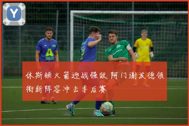 休斯顿火箭迎战强敌 阿门谢泼德领衔新阵容冲击季后赛