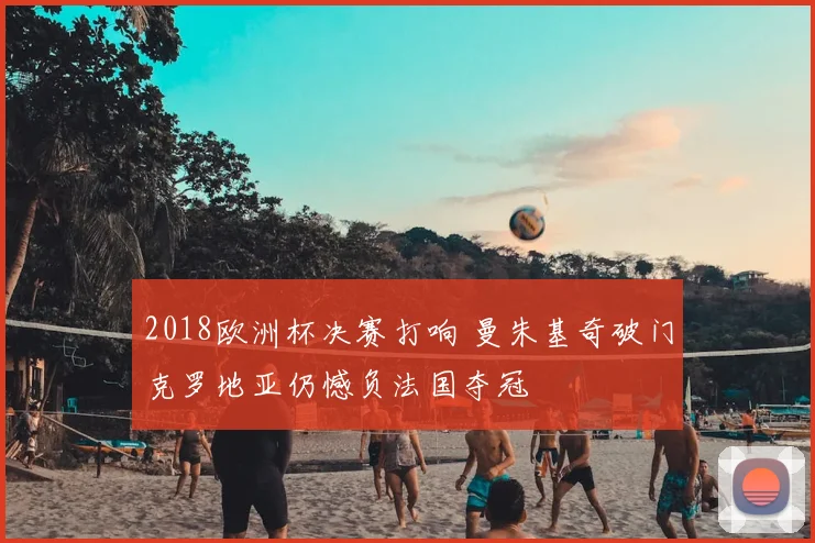 2018欧洲杯决赛打响 曼朱基奇破门克罗地亚仍憾负法国夺冠