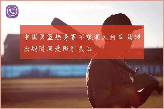 中国男篮热身赛不敌澳大利亚 周琦出战时间受限引关注
