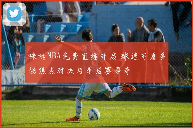 咪咕NBA免费直播开启 球迷可看多场焦点对决与季后赛争夺