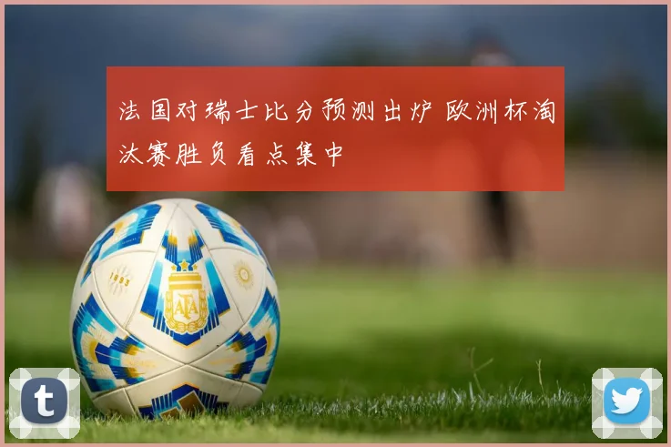 法国对瑞士比分预测出炉 欧洲杯淘汰赛胜负看点集中