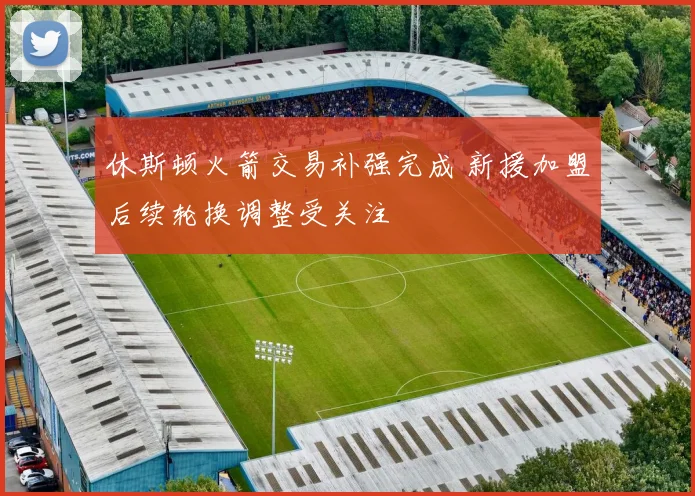 休斯顿火箭交易补强完成 新援加盟后续轮换调整受关注