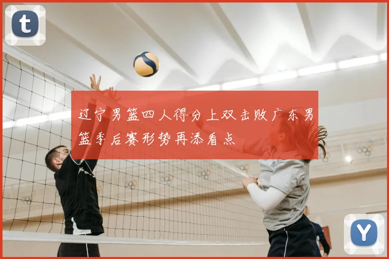 辽宁男篮四人得分上双击败广东男篮季后赛形势再添看点