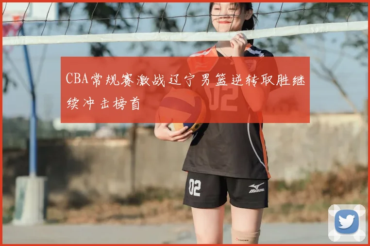 CBA常规赛激战辽宁男篮逆转取胜继续冲击榜首