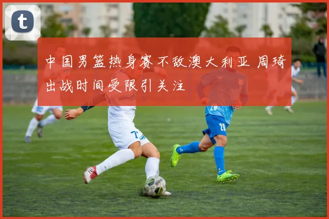 中国男篮热身赛不敌澳大利亚 周琦出战时间受限引关注
