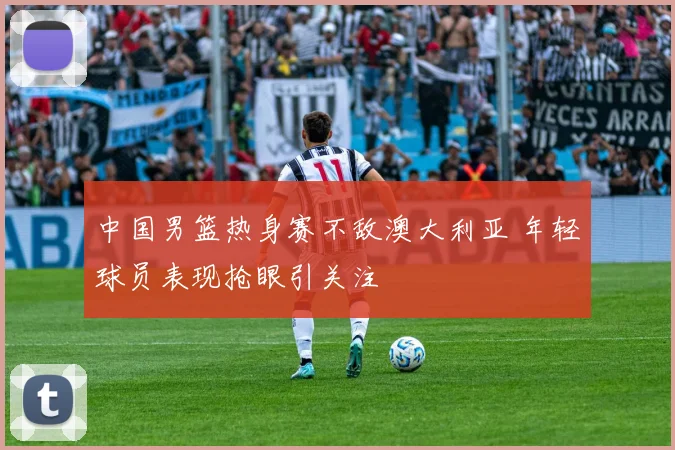 中国男篮热身赛不敌澳大利亚 年轻球员表现抢眼引关注