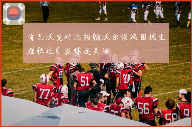 肯巴沃克对比约翰沃尔伤病困扰生涯轨迹引发球迷关注